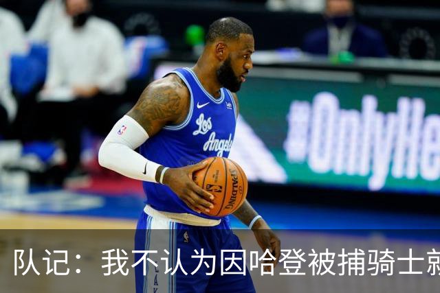 队记：我不认为因哈登被捕骑士就会抛弃他 估计还是2年6000万合同